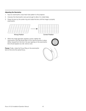 Page 57Runco VX-22i Installation/Operation Manual 43 
PREL
IMINARY
Adjusting the Geometry: 
1. Input an anamorphic cross-hatch test pattern to the projector.
2. Unscrew the Anamorphic Lens just enough to allow it to rotate freely.
3. Grasp the lens by the center ring and rotate the lens until the image is properly 
anamorphic: 
4. When the image geometry appears correct, tighten the 
Anamorphic Lens Set Screw (item #10) to secure the lens in place. 
(When viewed from the front, the rear opening on the...