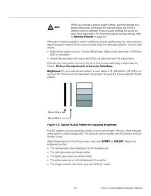 Page 6450 Runco VX-22i Installation/Operation Manual
PREL
IMINARY
Although it may be possible to obtain satisfactory picture quality using the naked eye and 
regular program material, Runco recommends using the following calibration tools for best 
results: 
 External test pattern source – Ovation Multimedia, Digital Video Essentials or AVIA test 
DVD or equivalent.
 A blue filter (provided with many test DVDs), for color level and tint adjustments.
Connect your test pattern source to the input that you are...