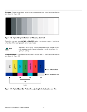 Page 65Runco VX-22i Installation/Operation Manual 51 
PREL
IMINARY
Contrast: On your external test pattern source, select a stepped, gray-bar pattern like the 
one shown in 
Figure 4-3. 
Figure 4-3. Typical Gray Bar Pattern for Adjusting Contrast
Select Contrast and press ENTER or SELECT. Adjust the contrast to a point just below 
which the white rectangle starts to increase in size.
Color Saturation: On your external test pattern source, select a color bar pattern like the 
one shown in 
Figure 4-4. 
Figure...