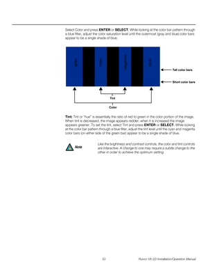 Page 6652 Runco VX-22i Installation/Operation Manual
PREL
IMINARY
Select Color and press ENTER or SELECT. While looking at the color bar pattern through 
a blue filter, adjust the color saturation level until the outermost (gray and blue) color bars 
appear to be a single shade of blue: 
Tint: Tint or “hue” is essentially the ratio of red to green in the color portion of the image. 
When tint is decreased, the image appears redder; when it is increased the image 
appears greener. To set the tint, select Tint...