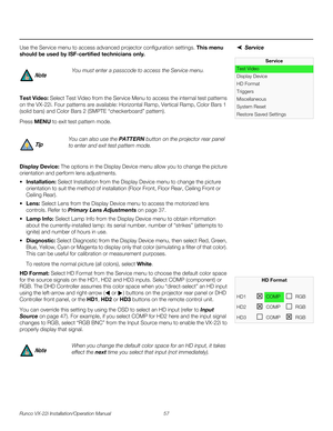 Page 71Runco VX-22i Installation/Operation Manual 57 
PREL
IMINARY
ServiceUse the Service menu to access advanced projector configuration settings. This menu 
should be used by ISF-certified technicians only.
Test Video: Select Test Video from the Service Menu to access the internal test patterns 
on the VX-22i. Four patterns are available: 
Horizontal Ramp, Vertical Ramp, Color Bars 1 
(solid bars) and Color Bars 2 (SMPTE “checkerboard” pattern). 
Press MENU to exit test pattern mode. 
Display Device: The...