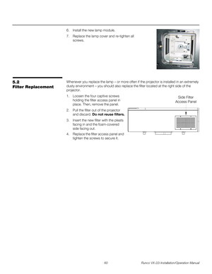 Page 7460 Runco VX-22i Installation/Operation Manual
PREL
IMINARY
6. Install the new lamp module. 
7. Replace the lamp cover and re-tighten all 
screws.
5.2 
Filter Replacement
Whenever you replace the lamp – or more often if the projector is installed in an extremely 
dusty environment – you should also replace the filter located at the right side of the 
projector.
1. Loosen the four captive screws 
holding the filter access panel in 
place. Then, remove the panel.
2. Pull the filter out of the projector 
and...