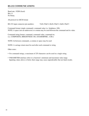 Page 31Baud rate: 19200 (fixed)
Bits: 8
No Parity
All protocol in ASCII format
RS-232 input connector pin numbers:  TxD= Pin# 2, RxD= Pin# 3, GnD= Pin# 5
Command format (single command): command value (i.e. brightness 100).
NOTE: A space (not an underscore) or comma may be used between the command and its value.
Command string format: command, command value, command etc.
(i.e. COMPOSITE, BRIGHTNESS 100, ANAMORPHIC, )
NOTE: In between commands, a comma or space may be used
NOTE: A carriage return must be used...