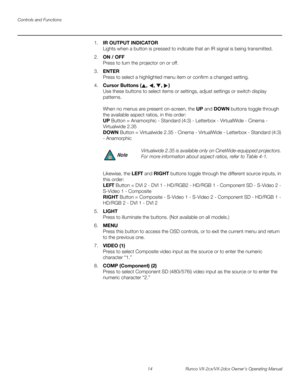 Page 26Controls and Functions
14 Runco VX-2cx/VX-2dcx Owner’s Operating Manual
PREL
IMINARY
1.IR OUTPUT INDICATOR 
Lights when a button is pressed to indicate that an IR signal is being transmitted.
2.ON / OFF 
Press to turn the projector on or off.
3.ENTER 
Press to select a highlighted menu item or confirm a changed setting.
4.Cursor Buttons (, , , )  
Use these buttons to select items or settings, adjust settings or switch display 
patterns.
 
 
When no menus are present on-screen, the UP and DOWN buttons...