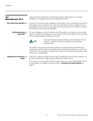 Page 38Installation
26 Runco VX-2cx/VX-2dcx Owner’s Operating Manual
PREL
IMINARY
3.5 
Mounting the VX-2
There are several methods for mounting the projector. Depending on your chosen 
installation, one method may be more suitable than another. 
Floor Mounting (Upright)In typical front and rear screen installations, the projector can be mounted to a secure and 
level surface such as a table or cart. Carts are useful when moving a projector during a 
presentation or from site to site. If possible, lock the...