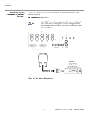 Page 40Installation
28 Runco VX-2cx/VX-2dcx Owner’s Operating Manual
PREL
IMINARY
Connecting Source 
Components to 
the DHD 
Controller 
Connect your video sources to the DHD Controller as shown and described in the 
sections that follow. 
DVI Connections: See Figure 3-7. 
Figure 3-7. DVI Source Connections
➤
Use the DVI inputs whenever possible. This ensures the highest 
video quality because the signal is carried in the digital domain 
throughout the entire signal path, from source component output 
into the...