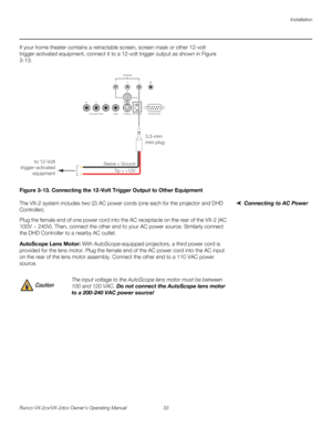Page 45Installation
Runco VX-2cx/VX-2dcx Owner’s Operating Manual 33 
PREL
IMINARY
If your home theater contains a retractable screen, screen mask or other 12-volt 
trigger-activated equipment, connect it to a 12-volt trigger output as shown in 
Figure 
3-13. 
Figure 3-13. Connecting the 12-Volt Trigger Output to Other Equipment
Connecting to AC PowerThe VX-2 system includes two (2) AC power cords (one each for the projector and DHD 
Controller).
Plug the female end of one power cord into the AC receptacle on...