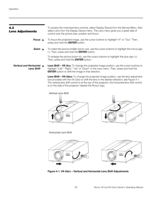 Page 48Operation
36 Runco VX-2cx/VX-2dcx Owner’s Operating Manual
PREL
IMINARY
4.3 
Lens Adjustments
To access the motorized lens controls, select Display Device from the Service Menu, then 
select Lens from the Display Device menu. The Lens menu gives you a great deal of 
control over the picture size, position and focus: 
FocusTo focus the projected image, use the cursor buttons to highlight “In” or “Out.” Then, 
press and hold the ENTER button.
ZoomTo make the picture smaller (zoom out), use the cursor...
