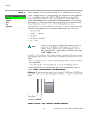 Page 54Operation
42 Runco VX-2cx/VX-2dcx Owner’s Operating Manual
PREL
IMINARY
PictureUse the controls in the Picture Menu to calibrate your VX-2 for optimum picture quality.
The VX-2 has been designed to incorporate setup and calibration standards established 
by the Imaging Science Foundation (ISF). The ISF has developed carefully crafted, 
industry-recognized standards for optimal video performance and has implemented a 
training program for technicians and installers to use these standards to obtain optimal...