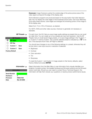 Page 58Operation
46 Runco VX-2cx/VX-2dcx Owner’s Operating Manual
PREL
IMINARY
Overscan: Image Overscan pushes the outside edge of the active picture area of the 
video signal out beyond the edge of the display area. 
Some television programs are produced based on the assumption that older television 
sets may not display the outer edges of the broadcast picture area. Over scan effectively 
trims away these inactive, outer edges and enlarges the remaining portion of the image to 
fill the display area.
Select...