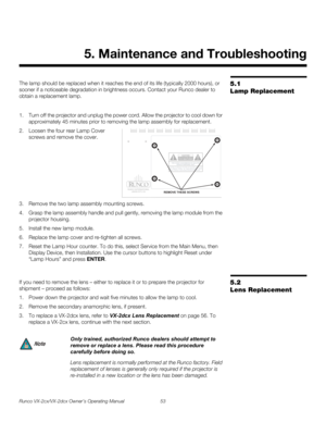 Page 65Runco VX-2cx/VX-2dcx Owner’s Operating Manual 53 
PREL
IMINARY
5.1 
Lamp Replacement
The lamp should be replaced when it reaches the end of its life (typically 2000 hours), or 
sooner if a noticeable degradation in brightness occurs. Contact your Runco dealer to 
obtain a replacement lamp.
1. Turn off the projector and unplug the power cord. Allow the projector to cool down for 
approximately 45 minutes prior to removing the lamp assembly for replacement.
2. Loosen the four rear Lamp Cover 
screws and...