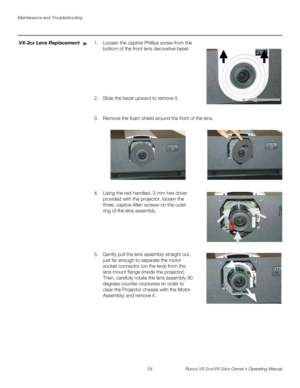 Page 66Maintenance and Troubleshooting
54 Runco VX-2cx/VX-2dcx Owner’s Operating Manual
PREL
IMINARY
VX-2cx Lens Replacement1. Loosen the captive Phillips screw from the 
bottom of the front lens decorative bezel.
 
 
 
 
 
 
 
2. Slide the bezel upward to remove it. 
 
3. Remove the foam shield around the front of the lens.  
4. Using the red-handled, 3-mm hex driver 
provided with the projector, loosen the 
three, captive Allen screws on the outer 
ring of the lens assembly. 
  
 
 
 
 
 
5. Gently pull the...