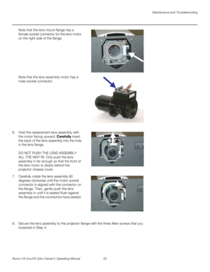 Page 67Maintenance and Troubleshooting
Runco VX-2cx/VX-2dcx Owner’s Operating Manual 55 
PREL
IMINARY
Note that the lens mount flange has a 
female socket connector for the lens motor 
on the right side of the flange. 
  
 
 
 
 
 
 
 
Note that the lens assembly motor has a 
male socket connector. 
  
 
 
 
 
 
 
 
 
 
 
6. Hold the replacement lens assembly with 
the motor facing upward. Carefully insert 
the back of the lens assembly into the hole 
in the lens flange. 
 
 
DO NOT PUSH THE LENS ASSEMBLY 
ALL...