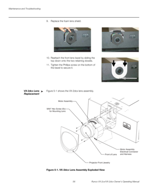 Page 68Maintenance and Troubleshooting
56 Runco VX-2cx/VX-2dcx Owner’s Operating Manual
PREL
IMINARY
9. Replace the foam lens shield.  
10. Reattach the front lens bezel by sliding the 
top down onto the two retaining dowels. 
11. Tighten the Phillips screw on the bottom of 
the bezel to secure it. 
 
 
 
 
 
 
VX-2dcx Lens 
Replacement
Figure 5-1 shows the VX-2dcx lens assembly.  
Figure 5-1. VX-2dcx Lens Assembly Exploded View
➤
Front of LensMotor Assembly
Electrical Connector
and Harness
Projector Front...