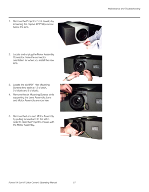 Page 69Maintenance and Troubleshooting
Runco VX-2cx/VX-2dcx Owner’s Operating Manual 57 
PREL
IMINARY
1. Remove the Projector Front Jewelry by 
loosening the captive #2 Phillips screw 
below the lens.
 
 
 
 
 
 
 
 
2. Locate and unplug the Motor Assembly 
Connector. Note the connector 
orientation for when you install the new 
lens. 
 
 
 
 
 
 
3. Locate the six 9/64” Hex Mounting 
Screws (two each at 12
 oclock, 
9
 oclock and 6 oclock). 
4. Remove the six Mounting Screws while 
supporting the Lens...