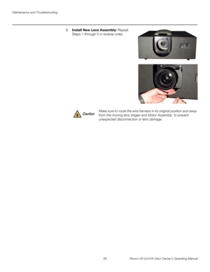 Page 70Maintenance and Troubleshooting
58 Runco VX-2cx/VX-2dcx Owner’s Operating Manual
PREL
IMINARY
6.Install New Lens Assembly: Repeat 
Steps 1 through 5 in reverse order. 
 
 
 
 
 
 
 
 
 
 
 
 
 
 
 
 
Make sure to route the wire harness in its original position and away 
from the moving lens stages and Motor Assembly, to prevent 
unexpected disconnection or lens damage. Caution 