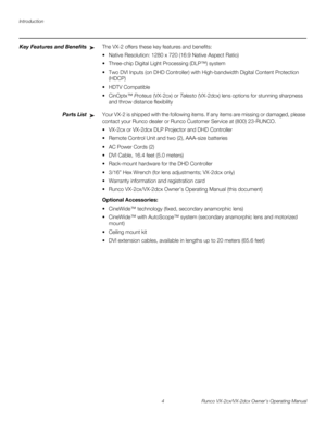 Page 16Introduction
4 Runco VX-2cx/VX-2dcx Owner’s Operating Manual
PREL
IMINARY
Key Features and BenefitsThe VX-2 offers these key features and benefits: 
 Native Resolution: 1280 x 720 (16:9 Native Aspect Ratio) 
 Three-chip Digital Light Processing (DLP™) system 
 Two DVI Inputs (on DHD Controller) with High-bandwidth Digital Content Protection 
(HDCP)
 HDTV Compatible 
CinOptx™ Proteus (VX-2cx) or Telesto (VX-2dcx) lens options for stunning sharpness 
and throw distance flexibility
Parts ListYour VX-2...