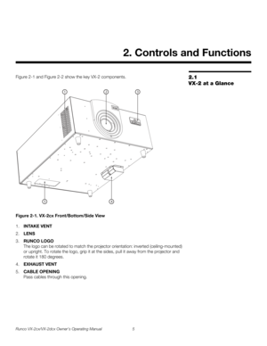 Page 17Runco VX-2cx/VX-2dcx Owner’s Operating Manual 5 
PREL
IMINARY
2.1 
VX-2 at a Glance
Figure 2-1 and Figure 2-2 show the key VX-2 components. 
Figure 2-1. VX-2cx Front/Bottom/Side View
1.INTAKE VENT
2.LENS
3.RUNCO LOGO 
The logo can be rotated to match the projector orientation: inverted (ceiling-mounted) 
or upright. To rotate the logo, grip it at the sides, pull it away from the projector and 
rotate it 180 degrees. 
4.EXHAUST VENT
5.CABLE OPENING 
Pass cables through this opening. 
2. Controls and...