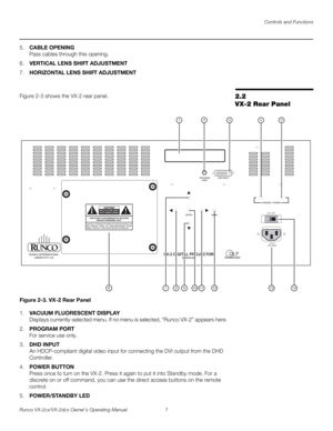 Page 19Controls and Functions
Runco VX-2cx/VX-2dcx Owner’s Operating Manual 7 
PREL
IMINARY
5.CABLE OPENING 
Pass cables through this opening. 
6.VERTICAL LENS SHIFT ADJUSTMENT
7.HORIZONTAL LENS SHIFT ADJUSTMENT
2.2 
VX-2 Rear Panel
Figure 2-3 shows the VX-2 rear panel. 
Figure 2-3. VX-2 Rear Panel
1.VACUUM FLUORESCENT DISPLAY 
Displays currently-selected menu. If no menu is selected, “Runco VX-2” appears here. 
2.PROGRAM PORT 
For service use only. 
3.DHD INPUT 
An HDCP-compliant digital video input for...