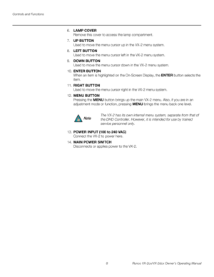 Page 20Controls and Functions
8 Runco VX-2cx/VX-2dcx Owner’s Operating Manual
PREL
IMINARY
6.LAMP COVER 
Remove this cover to access the lamp compartment.
7.UP BUTTON 
Used to move the menu cursor up in the VX-2 menu system.
8.LEFT BUTTON 
Used to move the menu cursor left in the VX-2 menu system.
9.DOWN BUTTON 
Used to move the menu cursor down in the VX-2 menu system.
10.ENTER BUTTON 
When an item is highlighted on the On-Screen Display, the ENTER button selects the 
item.
11.RIGHT BUTTON 
Used to move the...