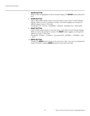 Page 22Controls and Functions
10 Runco VX-2cx/VX-2dcx Owner’s Operating Manual
PREL
IMINARY
7.ENTER BUTTON 
When an item is highlighted on the On-Screen Display, the ENTER button selects the 
item.
8.DOWN BUTTON 
Use to direct select aspect ratios or move the menu cursor down in the On-Screen 
Display. When no menu is present on-screen, this button toggles you through the 
different aspect ratios, in this order: 
 
Virtualwide 2.35 - Cinema - VirtualWide - Letterbox - Standard (4:3) - Anamorphic
9.RIGHT BUTTON...