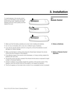 Page 29Runco VX-2cx/VX-2dcx Owner’s Operating Manual 17 
PREL
IMINARY
3.1 
Remote Control
To install batteries in the remote control, 
press up on the battery cover retainer clip 
and lift off the cover. Install the two AAA 
batteries with the correct polarity and then 
replace the cover. 
Notes on Batteries Make sure that the battery polarities are correct when installing the batteries.
 Do not mix an old battery with a new one or different types of batteries.
 If you will not use the remote control for a...