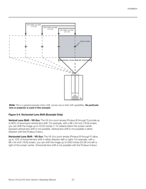 Page 35Installation
Runco VX-2cx/VX-2dcx Owner’s Operating Manual 23 
PREL
IMINARY
Figure 3-4. Horizontal Lens Shift (Example Only)
Vertical Lens Shift - VX-2cx: The VX-2cx zoom lenses (Proteus B through F) provide up 
to 80% of downward vertical lens shift. For example, with a 96 x 54-inch (16:9) screen, 
you can shift the image up to 43.20 inches (1.10
 meters) below the screen center. 
(Upward vertical lens shift is not possible. Vertical lens shift is not possible in either 
direction with the Proteus A...