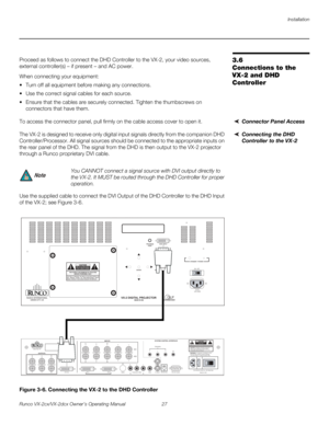 Page 39Installation
Runco VX-2cx/VX-2dcx Owner’s Operating Manual 27 
PREL
IMINARY
3.6 
Connections to the 
VX-2 and DHD 
Controller 
Proceed as follows to connect the DHD Controller to the VX-2, your video sources, 
external controller(s) – if present – and AC power.
When connecting your equipment:
 Turn off all equipment before making any connections.
 Use the correct signal cables for each source.
 Ensure that the cables are securely connected. Tighten the thumbscrews on 
connectors that have them....