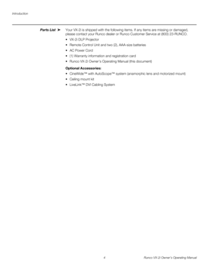 Page 14Introduction
4 Runco VX-2i Owner’s Operating Manual
Parts List Your VX-2i is shipped with the following items. If any items are missing or damaged, 
please contact your Runco dealer or Runco Customer Service at (800) 23-RUNCO. 
 VX-2i DLP Projector
 Remote Control Unit and two (2), AAA-size batteries 
 AC Power Cord
 (1) Warranty information and registration card
 Runco VX-2i Owner’s Operating Manual (this document) 
Optional Accessories: 
 CineWide™ with AutoScope™ system (anamorphic lens and...