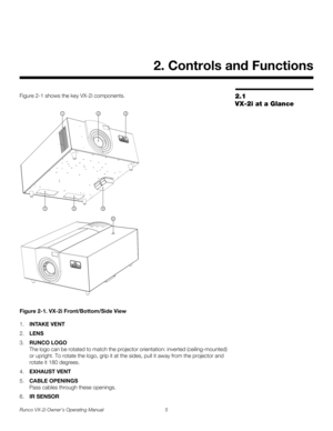 Page 15Runco VX-2i Owner’s Operating Manual 5 
2.1 
VX-2i at a Glance
Figure 2-1 shows the key VX-2i components. 
Figure 2-1. VX-2i Front/Bottom/Side View
1.INTAKE VENT
2.LENS
3.RUNCO LOGO 
The logo can be rotated to match the projector orientation: inverted (ceiling-mounted) 
or upright. To rotate the logo, grip it at the sides, pull it away from the projector and 
rotate it 180 degrees. 
4.EXHAUST VENT
5.CABLE OPENINGS 
Pass cables through these openings. 
6.IR SENSOR
2. Controls and Functions
23
4 551
6 