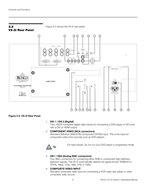 Page 16Controls and Functions
6 Runco VX-2i Owner’s Operating Manual
2.2 
VX-2i Rear Panel
Figure 2-2 shows the VX-2i rear panel. 
Figure 2-2. VX-2i Rear Panel
1.DVI 1 / DVI 2 (Digital) 
Two, HDCP-compliant digital video inputs for connecting a DVD player or HD tuner 
with a DVI or HDMI output.
2.COMPONENT VIDEO (RCA connectors) 
Standard Definition (480i/576i) Component (YPrPb) input. This is the input for 
component video from sources such as DVD players.
3.HD1 / HD2 (Analog BNC connectors) 
Five, BNC...