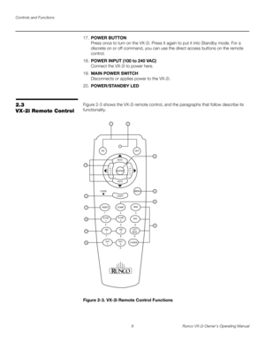 Page 18Controls and Functions
8 Runco VX-2i Owner’s Operating Manual
17.POWER BUTTON 
Press once to turn on the VX-2i. Press it again to put it into Standby mode. For a 
discrete on or off command, you can use the direct access buttons on the remote 
control.
18.POWER INPUT (100 to 240 VAC) 
Connect the VX-2i to power here. 
19.MAIN POWER SWITCH 
Disconnects or applies power to the VX-2i.
20.POWER/STANDBY LED
2.3 
VX-2i Remote Control
Figure 2-3 shows the VX-2i remote control, and the paragraphs that follow...