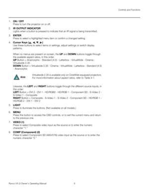 Page 19Controls and Functions
Runco VX-2i Owner’s Operating Manual 9 
1.ON / OFF 
Press to turn the projector on or off.
2.IR OUTPUT INDICATOR 
Lights when a button is pressed to indicate that an IR signal is being transmitted.
3.ENTER 
Press to select a highlighted menu item or confirm a changed setting.
4.Cursor Keys (, , , )  
Use these buttons to select items or settings, adjust settings or switch display 
patterns.
 
 
When no menus are present on-screen, the UP and DOWN buttons toggle through 
the...