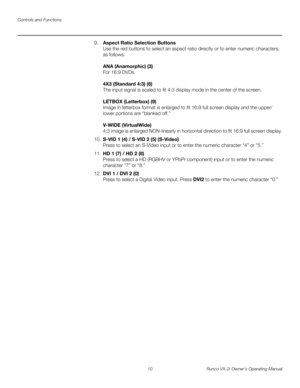 Page 20Controls and Functions
10 Runco VX-2i Owner’s Operating Manual
9.Aspect Ratio Selection Buttons 
Use the red buttons to select an aspect ratio directly or to enter numeric characters, 
as follows: 
 
 
ANA (Anamorphic) (3)  
For 16:9 DVDs.  
 
4X3 (Standard 4:3) (6)  
The input signal is scaled to fit 4:3 display mode in the center of the screen.  
 
LETBOX (Letterbox) (9) 
Image in letterbox format is enlarged to fit 16:9 full screen display and the upper/ 
lower portions are “blanked off.” 
 
 
V-WIDE...