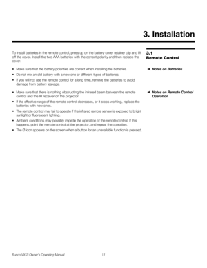 Page 21Runco VX-2i Owner’s Operating Manual 11 
3.1 
Remote Control
To install batteries in the remote control, press up on the battery cover retainer clip and lift 
off the cover. Install the two AAA batteries with the correct polarity and then replace the 
cover. 
Notes on Batteries Make sure that the battery polarities are correct when installing the batteries.
 Do not mix an old battery with a new one or different types of batteries.
 If you will not use the remote control for a long time, remove the...