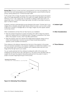 Page 25Installation
Runco VX-2i Owner’s Operating Manual 15 
Screen Size: Choose a screen size that is appropriate for your lens and application. The 
size of the room and viewing distance are the defining factors; a rule of thumb is that the 
primary viewing distance be 1.5 times the screen width.
To fill a screen with an image, the aspect ratio of the screen should be equal to the aspect 
ratio of the image (expressed as the ratio of its width to its height). Standard video from a 
VCR has a 4:3 or 1.33:1...