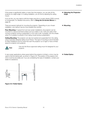 Page 29Installation
Runco VX-2i Owner’s Operating Manual 19 
Adjusting the Projection 
Angle 
If the screen is significantly higher or lower than the projector, you can also tilt the 
projector at a slight angle. In a ceiling installation, you do this by adjusting the ceiling 
mount. 
If you do this, you may need to shift the image using the on-screen display (OSD) controls, 
to compensate. For detailed instructions, refer to 
Using the On-Screen Menus on 
page 26.
MountingThere are several methods for mounting...