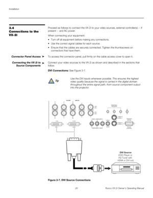 Page 30Installation
20 Runco VX-2i Owner’s Operating Manual
3.4 
Connections to the 
VX-2i
Proceed as follows to connect the VX-2i to your video sources, external controller(s) -- if 
present -- and AC power.
When connecting your equipment:
 Turn off all equipment before making any connections.
 Use the correct signal cables for each source.
 Ensure that the cables are securely connected. Tighten the thumbscrews on 
connectors that have them. 
Connector Panel Access To access the connector panel, pull firmly...