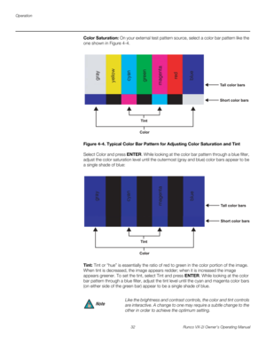 Page 42Operation
32 Runco VX-2i Owner’s Operating Manual
Color Saturation: On your external test pattern source, select a color bar pattern like the 
one shown in 
Figure 4-4. 
Figure 4-4. Typical Color Bar Pattern for Adjusting Color Saturation and Tint
Select Color and press ENTER. While looking at the color bar pattern through a blue filter, 
adjust the color saturation level until the outermost (gray and blue) color bars appear to be 
a single shade of blue: 
Tint: Tint or “hue” is essentially the ratio of...