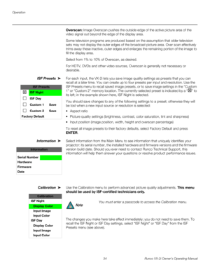 Page 44Operation
34 Runco VX-2i Owner’s Operating Manual
Overscan: Image Overscan pushes the outside edge of the active picture area of the 
video signal out beyond the edge of the display area. 
Some television programs are produced based on the assumption that older television 
sets may not display the outer edges of the broadcast picture area. Over scan effectively 
trims away these inactive, outer edges and enlarges the remaining portion of the image to 
fill the display area.
Select from 1% to 10% of...