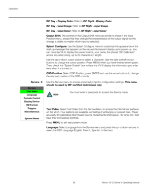 Page 46Operation
36 Runco VX-2i Owner’s Operating Manual
ISF Day - Display Color: Refer to ISF Night - Display Color. 
ISF Day - Input Image: Refer to ISF Night - Input Image. 
ISF Day - Input Color: Refer to ISF Night - Input Color. 
Output Shift: The controls in the Output Shift menu are similar to those in the Input 
Position menu, except that they change the characteristics of the output signal (so the 
change is visible no matter which input is selected).
Splash Configure: Use the Splash Configure menu to...