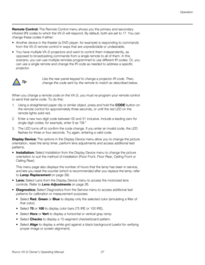 Page 47Operation
Runco VX-2i Owner’s Operating Manual 37 
Remote Control: The Remote Control menu shows you the primary and secondary 
infrared (IR) codes to which the VX-2i will respond. By default, both are set to 17. You can 
change these codes if either:
 Another device in the theater (a DVD player, for example) is responding to commands 
from the VX-2i remote control in ways that are unpredictable or undesirable. 
 You have multiple VX-2i projectors and want to control them independently, as 
opposed to...
