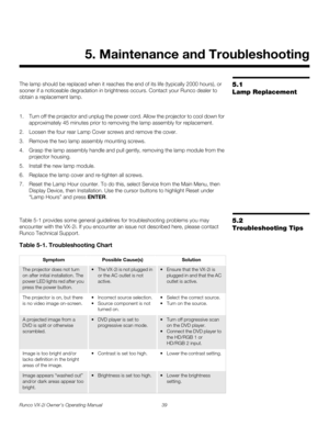 Page 49Runco VX-2i Owner’s Operating Manual 39 
5.1 
Lamp Replacement
The lamp should be replaced when it reaches the end of its life (typically 2000 hours), or 
sooner if a noticeable degradation in brightness occurs. Contact your Runco dealer to 
obtain a replacement lamp.
1. Turn off the projector and unplug the power cord. Allow the projector to cool down for 
approximately 45 minutes prior to removing the lamp assembly for replacement.
2. Loosen the four rear Lamp Cover screws and remove the cover.
3....