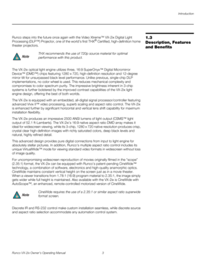 Page 15Introduction
Runco VX-2ix Owner’s Operating Manual 3 
1.3 
Description, Features 
and Benefits
Runco steps into the future once again with the Video Xtreme™ VX-2ix Digital Light 
Processing (DLP™) Projector, one of the world’s first THX® Certified, high-definition home 
theater projectors.
The VX-2ix optical light engine utilizes three, 16:9 SuperOnyx™ Digital Micromirror 
Device™ (DMD™) chips featuring 1280 x 720, high-definition resolution and 12-degree 
mirror tilt for unsurpassed black level...