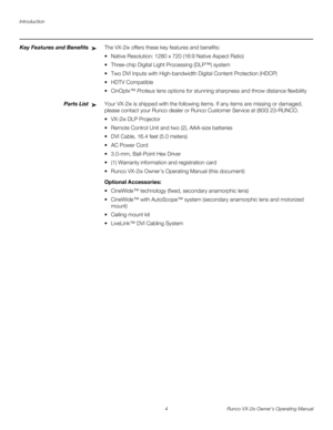 Page 16Introduction
4 Runco VX-2ix Owner’s Operating Manual
Key Features and BenefitsThe VX-2ix offers these key features and benefits: 
 Native Resolution: 1280 x 720 (16:9 Native Aspect Ratio) 
 Three-chip Digital Light Processing (DLP™) system 
 Two DVI Inputs with High-bandwidth Digital Content Protection (HDCP)
 HDTV Compatible 
CinOptx™ Proteus lens options for stunning sharpness and throw distance flexibility
Parts ListYour VX-2ix is shipped with the following items. If any items are missing or...
