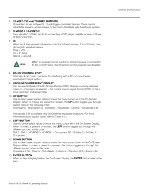 Page 19Controls and Functions
Runco VX-2ix Owner’s Operating Manual 7 
5.12-VOLT (750 mA) TRIGGER OUTPUTS  
Connection for up to three (3), 12-volt trigger-controlled devices. These can be 
retractable screens, screen masks or the Runco CineWide with AutoScope system. 
6.S-VIDEO 1 / S-VIDEO 2 
Two, standard S-Video inputs for connecting a DVD player, satellite receiver or Super 
VHS (S-VHS) VCR. 
7.IR 
Wired input from an external remote control or infrared receiver. It is a 3.5-mm, mini 
phono jack, wired as...