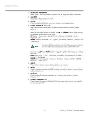 Page 22Controls and Functions
10 Runco VX-2ix Owner’s Operating Manual
1.IR OUTPUT INDICATOR 
Lights when a button is pressed to indicate that an IR signal is being transmitted.
2.ON / OFF 
Press to turn the projector on or off.
3.ENTER 
Press to select a highlighted menu item or confirm a changed setting.
4.Cursor Buttons (, , , )  
Use these buttons to select items or settings, adjust settings or switch display 
patterns.
 
 
When no menus are present on-screen, the UP and DOWN buttons toggle through 
the...