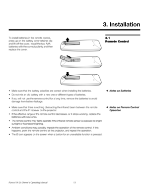 Page 25Runco VX-2ix Owner’s Operating Manual 13 
3.1 
Remote Control
To install batteries in the remote control, 
press up on the battery cover retainer clip 
and lift off the cover. Install the two AAA 
batteries with the correct polarity and then 
replace the cover. 
Notes on Batteries Make sure that the battery polarities are correct when installing the batteries.
 Do not mix an old battery with a new one or different types of batteries.
 If you will not use the remote control for a long time, remove the...