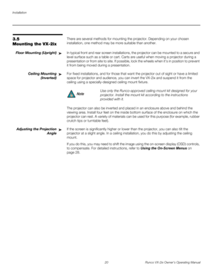 Page 32Installation
20 Runco VX-2ix Owner’s Operating Manual
3.5 
Mounting the VX-2ix
There are several methods for mounting the projector. Depending on your chosen 
installation, one method may be more suitable than another. 
Floor Mounting (Upright)In typical front and rear screen installations, the projector can be mounted to a secure and 
level surface such as a table or cart. Carts are useful when moving a projector during a 
presentation or from site to site. If possible, lock the wheels when it’s in...