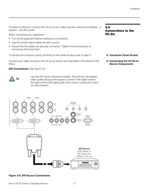 Page 33Installation
Runco VX-2ix Owner’s Operating Manual 21 
3.6 
Connections to the 
VX-2ix
Proceed as follows to connect the VX-2ix to your video sources, external controller(s) – if 
present – and AC power.
When connecting your equipment:
 Turn off all equipment before making any connections.
 Use the correct signal cables for each source.
 Ensure that the cables are securely connected. Tighten the thumbscrews on 
connectors that have them. 
Connector Panel AccessTo access the connector panel, pull...